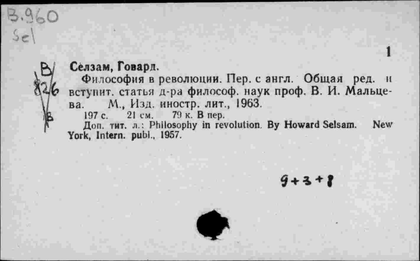 ﻿1
Сёлзам, Говард.
Философия в революции. Пер. с англ. Общая ред. и вступит, статья д-ра философ, наук проф. В. И. Мальцева. М., Изд. иностр, лит., 1963.
197 с. 21 ем. 79 к. В пер.
Доп. тит. л.: Philosophy in revolution By Howard Selsam. New York, Intern, publ., 1957.
